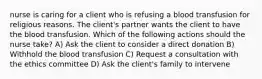 nurse is caring for a client who is refusing a blood transfusion for religious reasons. The client's partner wants the client to have the blood transfusion. Which of the following actions should the nurse take? A) Ask the client to consider a direct donation B) Withhold the blood transfusion C) Request a consultation with the ethics committee D) Ask the client's family to intervene