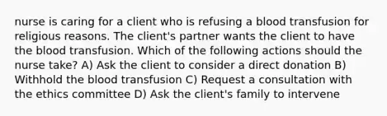 nurse is caring for a client who is refusing a blood transfusion for religious reasons. The client's partner wants the client to have the blood transfusion. Which of the following actions should the nurse take? A) Ask the client to consider a direct donation B) Withhold the blood transfusion C) Request a consultation with the ethics committee D) Ask the client's family to intervene