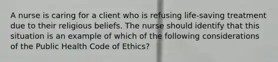 A nurse is caring for a client who is refusing life-saving treatment due to their religious beliefs. The nurse should identify that this situation is an example of which of the following considerations of the Public Health Code of Ethics?