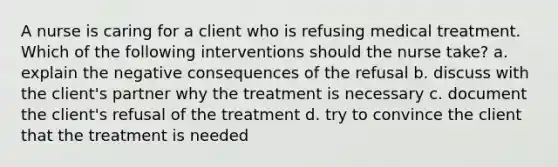 A nurse is caring for a client who is refusing medical treatment. Which of the following interventions should the nurse take? a. explain the negative consequences of the refusal b. discuss with the client's partner why the treatment is necessary c. document the client's refusal of the treatment d. try to convince the client that the treatment is needed