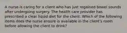 A nurse is caring for a client who has just regained bowel sounds after undergoing surgery. The health care provider has prescribed a clear liquid diet for the client. Which of the following items does the nurse ensure is available in the client's room before allowing the client to drink?