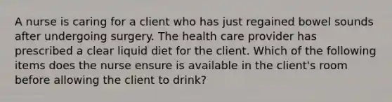 A nurse is caring for a client who has just regained bowel sounds after undergoing surgery. The health care provider has prescribed a clear liquid diet for the client. Which of the following items does the nurse ensure is available in the client's room before allowing the client to drink?