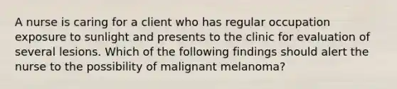 A nurse is caring for a client who has regular occupation exposure to sunlight and presents to the clinic for evaluation of several lesions. Which of the following findings should alert the nurse to the possibility of malignant melanoma?