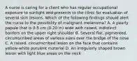 A nurse is caring for a client who has regular occupational exposure to sunlight and presents to the clinic for evaluation of several skin lesions. Which of the following findings should alert the nurse to the possibility of malignant melanoma? A. A pearly papule that is 0.5 cm (0.20 in) wide with raised, indistinct borders on the upper right shoulder B. Several flat, pigmented, circumscribed areas of various sizes over the bridge of the nose C. A raised, circumscribed lesion on the face that contains yellow-white purulent material D. An irregularly shaped brown lesion with light blue areas on the neck