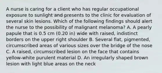 A nurse is caring for a client who has regular occupational exposure to sunlight and presents to the clinic for evaluation of several skin lesions. Which of the following findings should alert the nurse to the possibility of malignant melanoma? A. A pearly papule that is 0.5 cm (0.20 in) wide with raised, indistinct borders on the upper right shoulder B. Several flat, pigmented, circumscribed areas of various sizes over the bridge of the nose C. A raised, circumscribed lesion on the face that contains yellow-white purulent material D. An irregularly shaped brown lesion with light blue areas on the neck