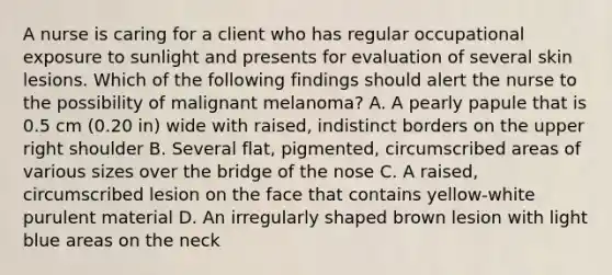 A nurse is caring for a client who has regular occupational exposure to sunlight and presents for evaluation of several skin lesions. Which of the following findings should alert the nurse to the possibility of malignant melanoma? A. A pearly papule that is 0.5 cm (0.20 in) wide with raised, indistinct borders on the upper right shoulder B. Several flat, pigmented, circumscribed areas of various sizes over the bridge of the nose C. A raised, circumscribed lesion on the face that contains yellow-white purulent material D. An irregularly shaped brown lesion with light blue areas on the neck