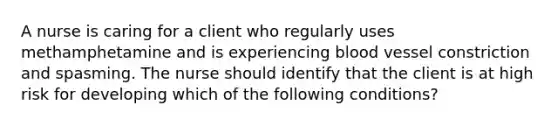 A nurse is caring for a client who regularly uses methamphetamine and is experiencing blood vessel constriction and spasming. The nurse should identify that the client is at high risk for developing which of the following conditions?