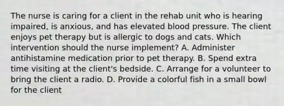 The nurse is caring for a client in the rehab unit who is hearing impaired, is anxious, and has elevated blood pressure. The client enjoys pet therapy but is allergic to dogs and cats. Which intervention should the nurse implement? A. Administer antihistamine medication prior to pet therapy. B. Spend extra time visiting at the client's bedside. C. Arrange for a volunteer to bring the client a radio. D. Provide a colorful fish in a small bowl for the client