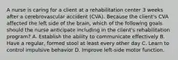 A nurse is caring for a client at a rehabilitation center 3 weeks after a cerebrovascular accident (CVA). Because the client's CVA affected the left side of the brain, which of the following goals should the nurse anticipate including in the client's rehabilitation program? A. Establish the ability to communicate effectively B. Have a regular, formed stool at least every other day C. Learn to control impulsive behavior D. Improve left-side motor function.