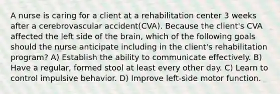 A nurse is caring for a client at a rehabilitation center 3 weeks after a cerebrovascular accident(CVA). Because the client's CVA affected the left side of the brain, which of the following goals should the nurse anticipate including in the client's rehabilitation program? A) Establish the ability to communicate effectively. B) Have a regular, formed stool at least every other day. C) Learn to control impulsive behavior. D) Improve left-side motor function.