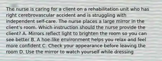 The nurse is caring for a client on a rehabilitation unit who has right cerebrovascular accident and is struggling with independent self-care. The nurse places a large mirror in the client's room. Which instruction should the nurse provide the client? A. Mirrors reflect light to brighten the room so you can see better B. A hoe-like environment helps you relax and feel more confident C. Check your appearance before leaving the room D. Use the mirror to watch yourself while dressing