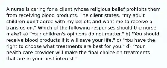 A nurse is caring for a client whose religious belief prohibits them from receiving blood products. The client states, "my adult children don't agree with my beliefs and want me to receive a transfusion." Which of the following responses should the nurse make? a) "Your children's opinions do not matter." b) "You should receive blood products if it will save your life." c) "You have the right to choose what treatments are best for you." d) "Your health care provider will make the final choice on treatments that are in your best interest."