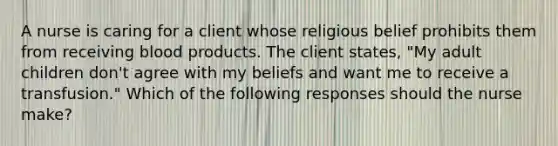 A nurse is caring for a client whose religious belief prohibits them from receiving blood products. The client states, "My adult children don't agree with my beliefs and want me to receive a transfusion." Which of the following responses should the nurse make?