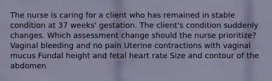 The nurse is caring for a client who has remained in stable condition at 37 weeks' gestation. The client's condition suddenly changes. Which assessment change should the nurse prioritize? Vaginal bleeding and no pain Uterine contractions with vaginal mucus Fundal height and fetal heart rate Size and contour of the abdomen