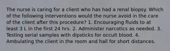 The nurse is caring for a client who has had a renal biopsy. Which of the following interventions would the nurse avoid in the care of the client after this procedure? 1. Encouraging fluids to at least 3 L in the first 24 hrs. 2. Administer narcotics as needed. 3. Testing serial samples with dipsticks for occult blood. 4. Ambulating the client in the room and hall for short distances.