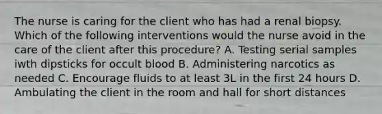 The nurse is caring for the client who has had a renal biopsy. Which of the following interventions would the nurse avoid in the care of the client after this procedure? A. Testing serial samples iwth dipsticks for occult blood B. Administering narcotics as needed C. Encourage fluids to at least 3L in the first 24 hours D. Ambulating the client in the room and hall for short distances