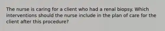 The nurse is caring for a client who had a renal biopsy. Which interventions should the nurse include in the plan of care for the client after this procedure?