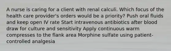 A nurse is caring for a client with renal calculi. Which focus of the health care provider's orders would be a priority? Push oral fluids and keep open IV rate Start intravenous antibiotics after blood draw for culture and sensitivity Apply continuous warm compresses to the flank area Morphine sulfate using patient-controlled analgesia