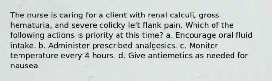 The nurse is caring for a client with renal calculi, gross hematuria, and severe colicky left flank pain. Which of the following actions is priority at this time? a. Encourage oral fluid intake. b. Administer prescribed analgesics. c. Monitor temperature every 4 hours. d. Give antiemetics as needed for nausea.