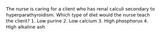 The nurse is caring for a client who has renal calculi secondary to hyperparathyroidism. Which type of diet would the nurse teach the client? 1. Low purine 2. Low calcium 3. High phosphorus 4. High alkaline ash