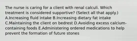 The nurse is caring for a client with renal calculi. Which treatment is considered​ supportive? (Select all that​ apply.) A.Increasing fluid intake B.Increasing dietary fat intake C.Maintaining the client on bedrest D.Avoiding excess​ calcium-containing foods E.Administering ordered medications to help prevent the formation of future stones