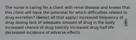 The nurse is caring for a client with renal disease and knows that this client will have the potential for which difficulties related to drug excretion? (Select all that apply.) increased frequency of drug dosing lack of adequate amount of drug in the body increased chance of drug toxicity increased drug half-life decreased incidence of adverse effects