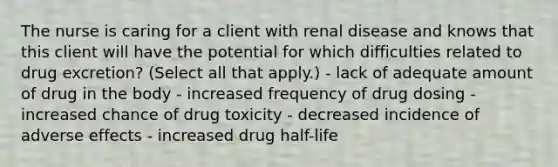 The nurse is caring for a client with renal disease and knows that this client will have the potential for which difficulties related to drug excretion? (Select all that apply.) - lack of adequate amount of drug in the body - increased frequency of drug dosing - increased chance of drug toxicity - decreased incidence of adverse effects - increased drug half-life