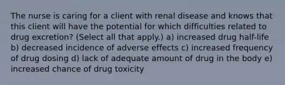 The nurse is caring for a client with renal disease and knows that this client will have the potential for which difficulties related to drug excretion? (Select all that apply.) a) increased drug half-life b) decreased incidence of adverse effects c) increased frequency of drug dosing d) lack of adequate amount of drug in the body e) increased chance of drug toxicity