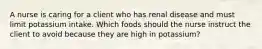 A nurse is caring for a client who has renal disease and must limit potassium intake. Which foods should the nurse instruct the client to avoid because they are high in potassium?