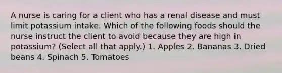 A nurse is caring for a client who has a renal disease and must limit potassium intake. Which of the following foods should the nurse instruct the client to avoid because they are high in potassium? (Select all that apply.) 1. Apples 2. Bananas 3. Dried beans 4. Spinach 5. Tomatoes