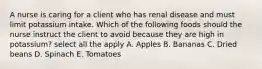 A nurse is caring for a client who has renal disease and must limit potassium intake. Which of the following foods should the nurse instruct the client to avoid because they are high in potassium? select all the apply A. Apples B. Bananas C. Dried beans D. Spinach E. Tomatoes