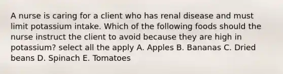 A nurse is caring for a client who has renal disease and must limit potassium intake. Which of the following foods should the nurse instruct the client to avoid because they are high in potassium? select all the apply A. Apples B. Bananas C. Dried beans D. Spinach E. Tomatoes