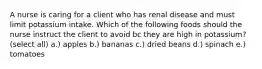 A nurse is caring for a client who has renal disease and must limit potassium intake. Which of the following foods should the nurse instruct the client to avoid bc they are high in potassium? (select all) a.) apples b.) bananas c.) dried beans d.) spinach e.) tomatoes