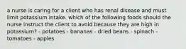 a nurse is caring for a client who has renal disease and must limit potassium intake. which of the following foods should the nurse instruct the client to avoid because they are high in potassium? - potatoes - bananas - dried beans - spinach - tomatoes - apples