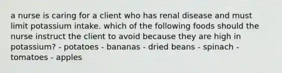 a nurse is caring for a client who has renal disease and must limit potassium intake. which of the following foods should the nurse instruct the client to avoid because they are high in potassium? - potatoes - bananas - dried beans - spinach - tomatoes - apples