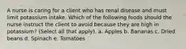 A nurse is caring for a client who has renal disease and must limit potassium intake. Which of the following foods should the nurse instruct the client to avoid because they are high in potassium? (Select all that apply). a. Apples b. Bananas c. Dried beans d. Spinach e. Tomatoes