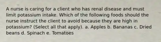 A nurse is caring for a client who has renal disease and must limit potassium intake. Which of the following foods should the nurse instruct the client to avoid because they are high in potassium? (Select all that apply). a. Apples b. Bananas c. Dried beans d. Spinach e. Tomatoes