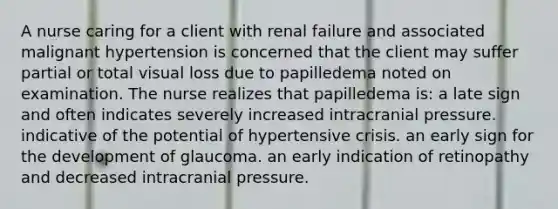 A nurse caring for a client with renal failure and associated malignant hypertension is concerned that the client may suffer partial or total visual loss due to papilledema noted on examination. The nurse realizes that papilledema is: a late sign and often indicates severely increased intracranial pressure. indicative of the potential of hypertensive crisis. an early sign for the development of glaucoma. an early indication of retinopathy and decreased intracranial pressure.