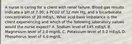 A nurse is caring for a client with renal failure. Blood gas results indicate a pH of 7.30; a PCO2 of 32 mm Hg, and a bicarbonate concentration of 20 mEq/L. What acid base imbalance is the client experiencing and which of the following laboratory values would the nurse expect? A. Sodium level of 145 mEq/L B. Magnesium level of 2.0 mg/dL C. Potassium level of 5.2 mEq/L D. Phosphorus level of 4.0 mg/dL