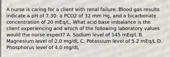 A nurse is caring for a client with renal failure. Blood gas results indicate a pH of 7.30; a PCO2 of 32 mm Hg, and a bicarbonate concentration of 20 mEq/L. What acid base imbalance is the client experiencing and which of the following laboratory values would the nurse expect? A. Sodium level of 145 mEq/L B. Magnesium level of 2.0 mg/dL C. Potassium level of 5.2 mEq/L D. Phosphorus level of 4.0 mg/dL