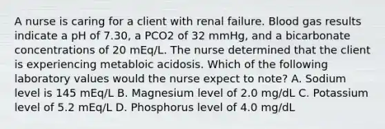 A nurse is caring for a client with renal failure. Blood gas results indicate a pH of 7.30, a PCO2 of 32 mmHg, and a bicarbonate concentrations of 20 mEq/L. The nurse determined that the client is experiencing metabloic acidosis. Which of the following laboratory values would the nurse expect to note? A. Sodium level is 145 mEq/L B. Magnesium level of 2.0 mg/dL C. Potassium level of 5.2 mEq/L D. Phosphorus level of 4.0 mg/dL