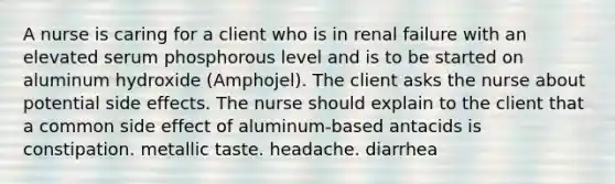 A nurse is caring for a client who is in renal failure with an elevated serum phosphorous level and is to be started on aluminum hydroxide (Amphojel). The client asks the nurse about potential side effects. The nurse should explain to the client that a common side effect of aluminum-based antacids is constipation. metallic taste. headache. diarrhea