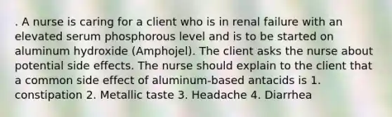 . A nurse is caring for a client who is in renal failure with an elevated serum phosphorous level and is to be started on aluminum hydroxide (Amphojel). The client asks the nurse about potential side effects. The nurse should explain to the client that a common side effect of aluminum-based antacids is 1. constipation 2. Metallic taste 3. Headache 4. Diarrhea