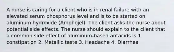 A nurse is caring for a client who is in renal failure with an elevated serum phosphorus level and is to be started on aluminum hydroxide (Amphojel). The client asks the nurse about potential side effects. The nurse should explain to the client that a common side effect of aluminum-based antacids is 1. constipation 2. Metallic taste 3. Headache 4. Diarrhea