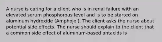 A nurse is caring for a client who is in renal failure with an elevated serum phosphorous level and is to be started on aluminum hydroxide (Amphojel). The client asks the nurse about potential side effects. The nurse should explain to the client that a common side effect of aluminum-based antacids is