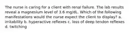 The nurse is caring for a client with renal failure. The lab results reveal a magnesium level of 3.6 mg/dL. Which of the following manifestations would the nurse expect the client to display? a. irritability b. hyperactive reflexes c. loss of deep tendon reflexes d. twitching