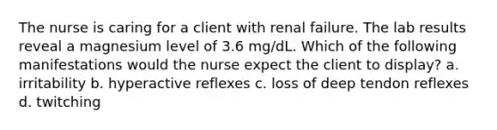 The nurse is caring for a client with renal failure. The lab results reveal a magnesium level of 3.6 mg/dL. Which of the following manifestations would the nurse expect the client to display? a. irritability b. hyperactive reflexes c. loss of deep tendon reflexes d. twitching