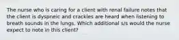 The nurse who is caring for a client with renal failure notes that the client is dyspneic and crackles are heard when listening to breath sounds in the lungs. Which additional s/s would the nurse expect to note in this client?