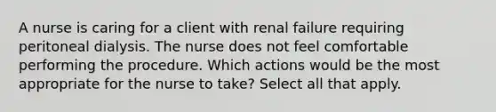 A nurse is caring for a client with renal failure requiring peritoneal dialysis. The nurse does not feel comfortable performing the procedure. Which actions would be the most appropriate for the nurse to take? Select all that apply.