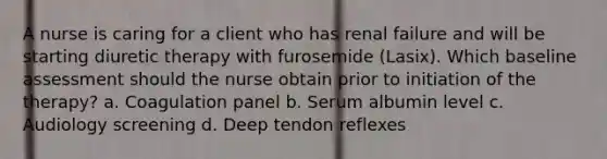 A nurse is caring for a client who has renal failure and will be starting diuretic therapy with furosemide (Lasix). Which baseline assessment should the nurse obtain prior to initiation of the therapy? a. Coagulation panel b. Serum albumin level c. Audiology screening d. Deep tendon reflexes